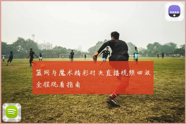 篮网与魔术精彩对决直播视频回放全程观看指南