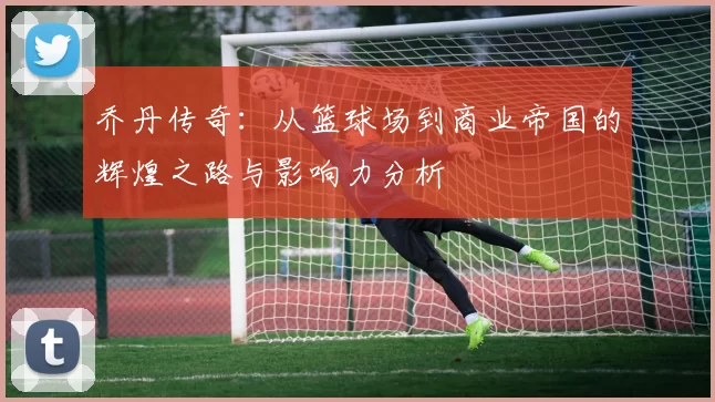 乔丹传奇：从篮球场到商业帝国的辉煌之路与影响力分析