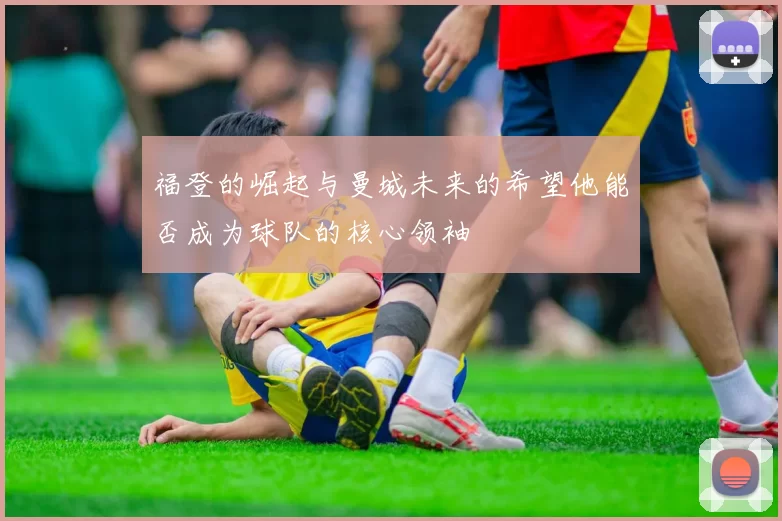 福登的崛起与曼城未来的希望他能否成为球队的核心领袖