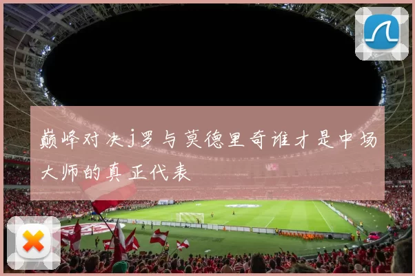 巅峰对决j罗与莫德里奇谁才是中场大师的真正代表