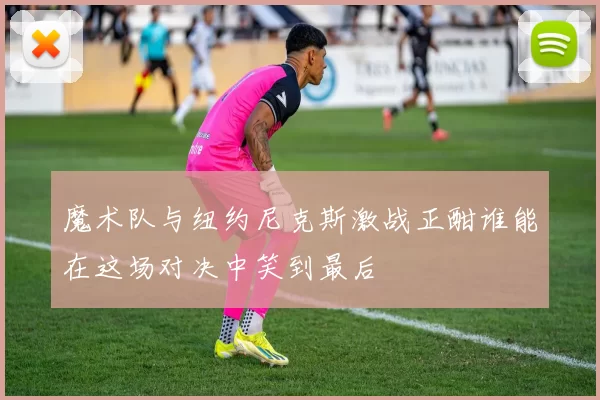 魔术队与纽约尼克斯激战正酣谁能在这场对决中笑到最后