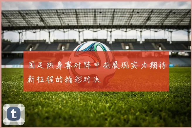 国足热身赛对阵申花展现实力期待新征程的精彩对决
