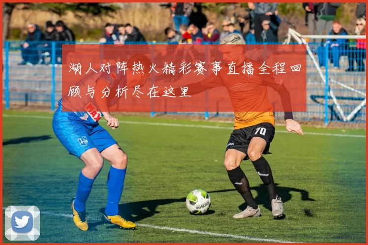 湖人对阵热火精彩赛事直播全程回顾与分析尽在这里