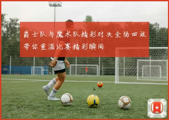 爵士队与魔术队精彩对决全场回放带你重温比赛精彩瞬间