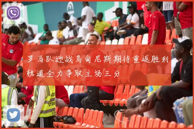 罗马队迎战乌甸尼斯期待重返胜利轨道全力争取主场三分