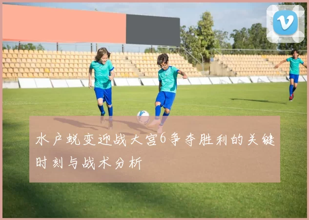 水户蜕变迎战大宫6争夺胜利的关键时刻与战术分析