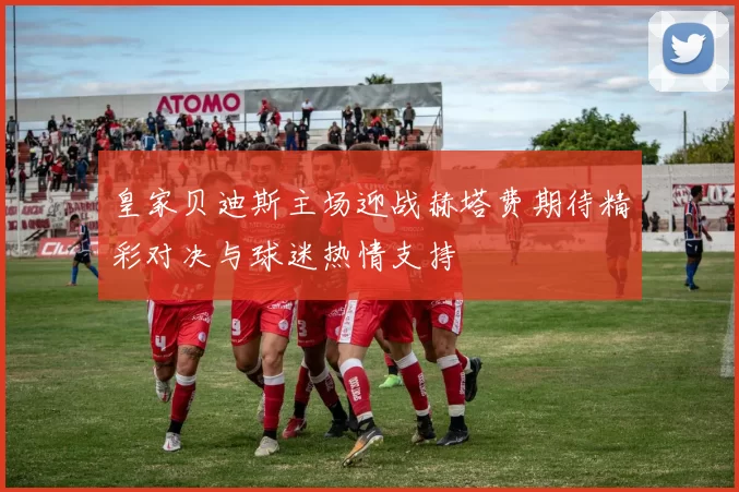 皇家贝迪斯主场迎战赫塔费期待精彩对决与球迷热情支持