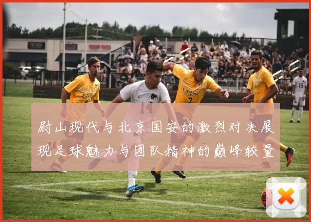 尉山现代与北京国安的激烈对决展现足球魅力与团队精神的巅峰较量
